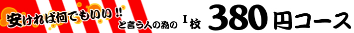 安ければ何でもいい!!と言う人の為の1枚380円コース